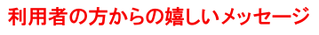 利用者の方からの嬉しいメッセージ